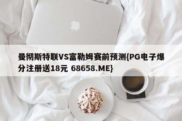 曼彻斯特联VS富勒姆赛前预测{PG电子爆分注册送18元 68658.ME}