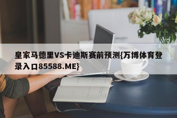皇家马德里VS卡迪斯赛前预测{万博体育登录入口85588.ME}
