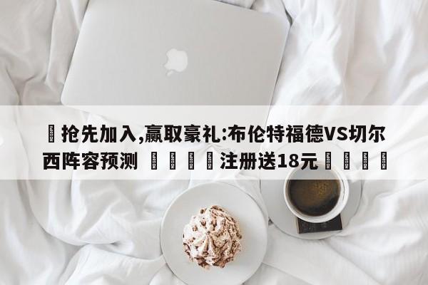 ✅抢先加入,赢取豪礼:布伦特福德VS切尔西阵容预测 🏆注册送18元🎁