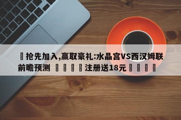 ✅抢先加入,赢取豪礼:水晶宫VS西汉姆联前瞻预测 🏆注册送18元🎁