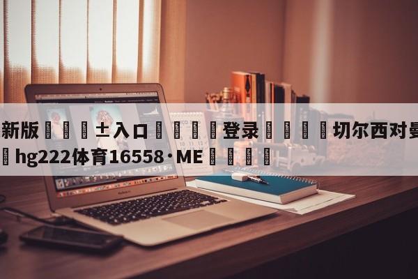 🥀最新版🎱入口🐔登录🚭切尔西对曼城赛前预测 🏆hg222体育16558·ME🎁