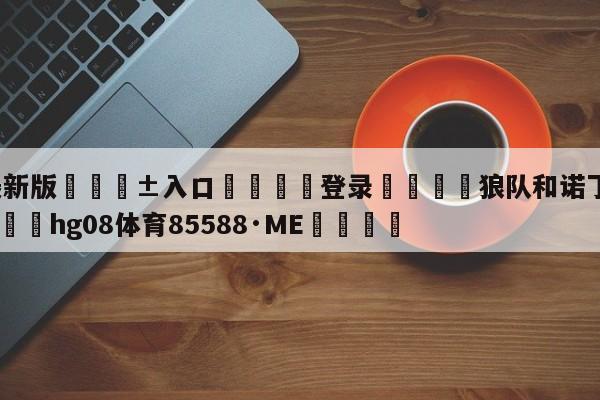 🥀最新版🎱入口🐔登录🚭狼队和诺丁汉森林谁厉害 🏆hg08体育85588·ME🎁