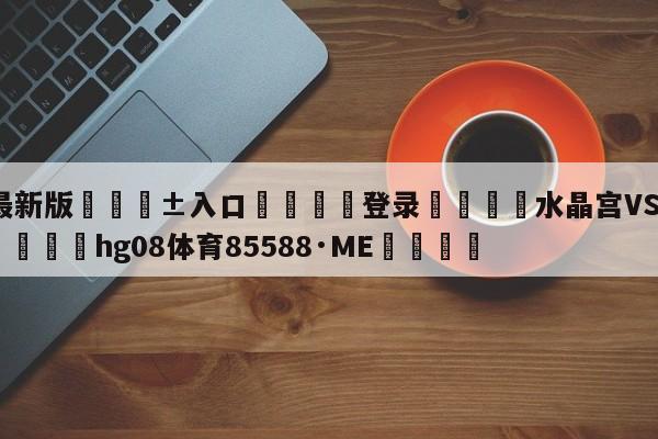 🥀最新版🎱入口🐔登录🚭水晶宫VS伯恩利比分预测 🏆hg08体育85588·ME🎁