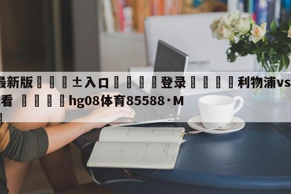 🥀最新版🎱入口🐔登录🚭利物浦vs诺丁汉森林在线观看 🏆hg08体育85588·ME🎁