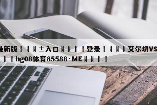 🥀最新版🎱入口🐔登录🚭艾尔切VS比利亚雷亚尔 🏆hg08体育85588·ME🎁