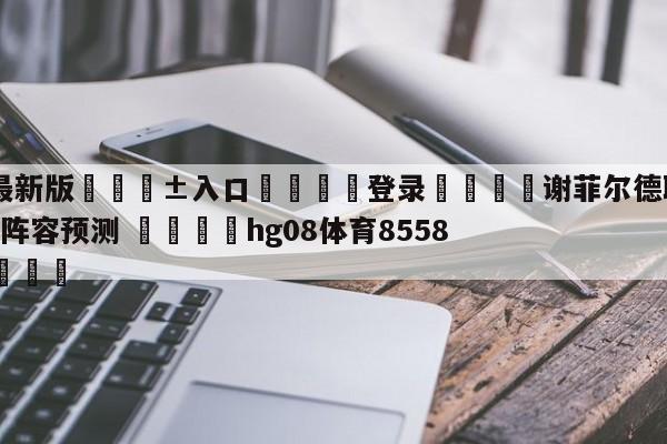 🥀最新版🎱入口🐔登录🚭谢菲尔德联队VS布伦特福德阵容预测 🏆hg08体育85588·ME🎁